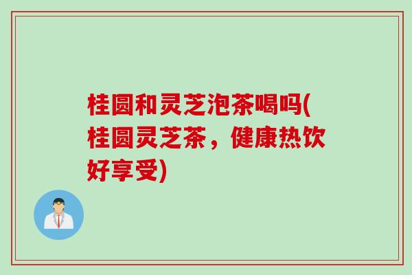 桂圆和灵芝泡茶喝吗(桂圆灵芝茶，健康热饮好享受)