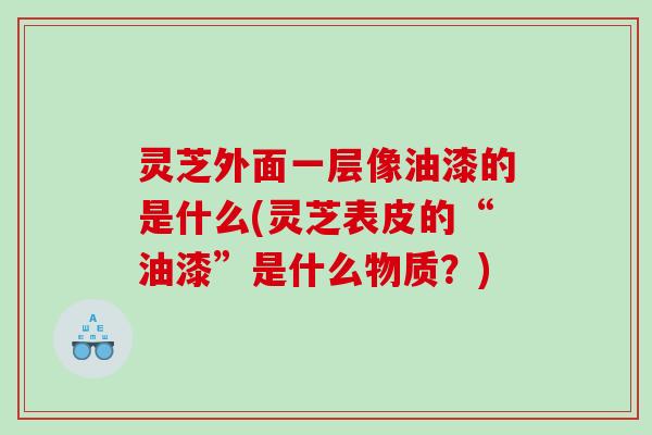 灵芝外面一层像油漆的是什么(灵芝表皮的“油漆”是什么物质？)