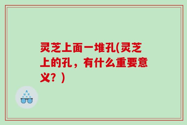 灵芝上面一堆孔(灵芝上的孔，有什么重要意义？)