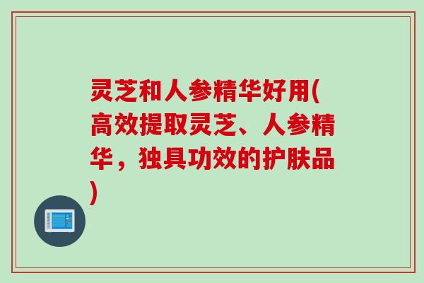 灵芝和人参精华好用(高效提取灵芝、人参精华，独具功效的护肤品)