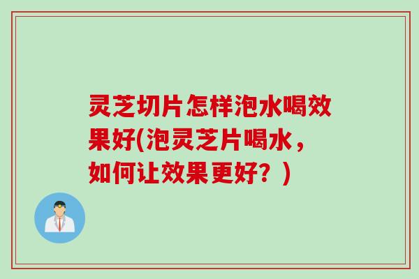 灵芝切片怎样泡水喝效果好(泡灵芝片喝水，如何让效果更好？)
