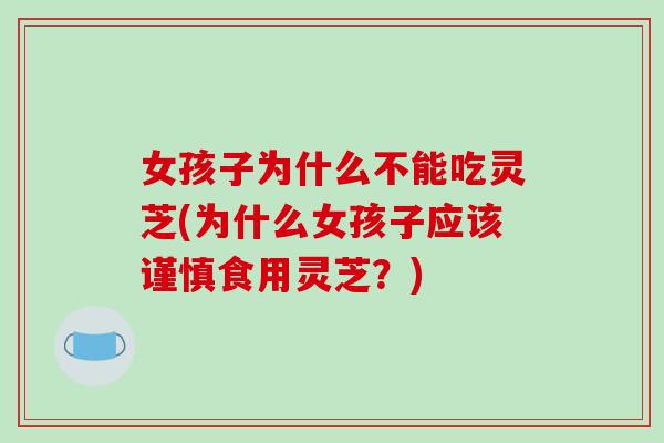 女孩子为什么不能吃灵芝(为什么女孩子应该谨慎食用灵芝？)