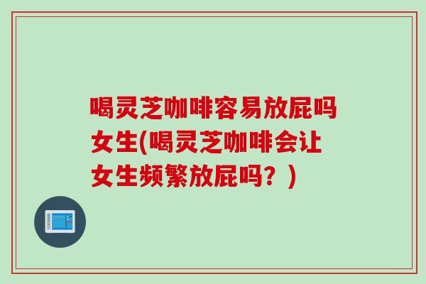 喝灵芝咖啡容易放屁吗女生(喝灵芝咖啡会让女生频繁放屁吗？)