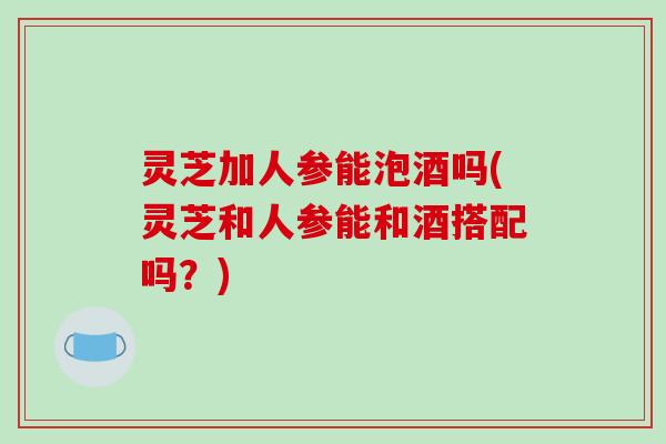 灵芝加人参能泡酒吗(灵芝和人参能和酒搭配吗？)