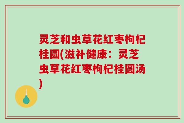 灵芝和虫草花红枣枸杞桂圆(滋补健康：灵芝虫草花红枣枸杞桂圆汤)