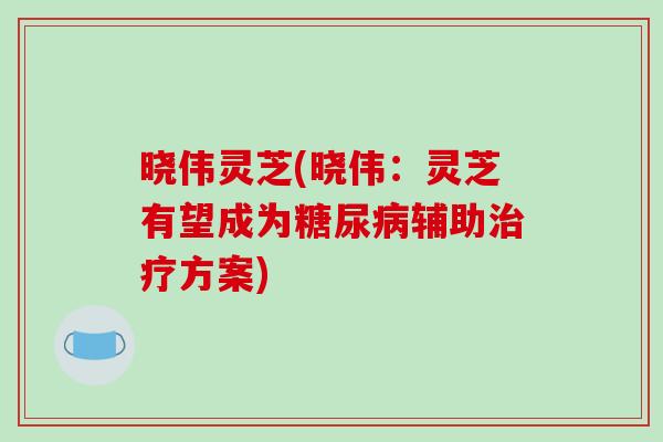 晓伟灵芝(晓伟：灵芝有望成为糖尿病辅助治疗方案)