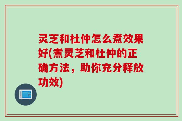 灵芝和杜仲怎么煮效果好(煮灵芝和杜仲的正确方法，助你充分释放功效)