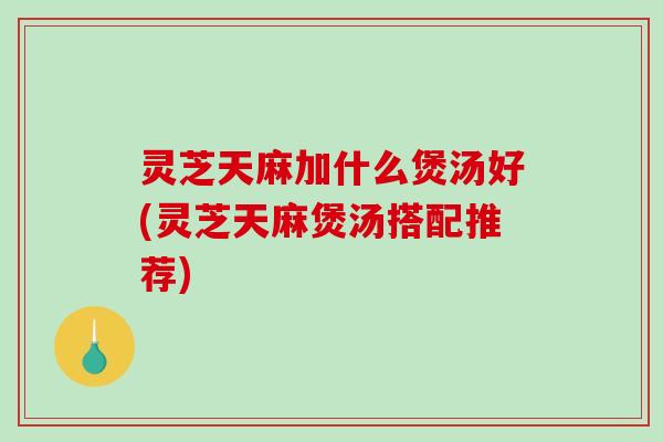 灵芝天麻加什么煲汤好(灵芝天麻煲汤搭配推荐)