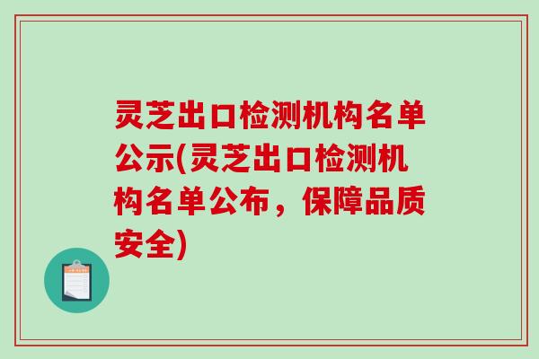 灵芝出口检测机构名单公示(灵芝出口检测机构名单公布，保障品质安全)