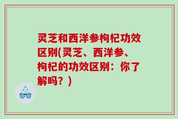 灵芝和西洋参枸杞功效区别(灵芝、西洋参、枸杞的功效区别：你了解吗？)
