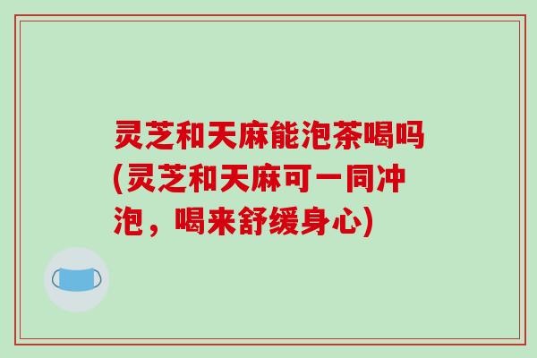 灵芝和天麻能泡茶喝吗(灵芝和天麻可一同冲泡，喝来舒缓身心)