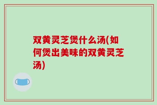 双黄灵芝煲什么汤(如何煲出美味的双黄灵芝汤)