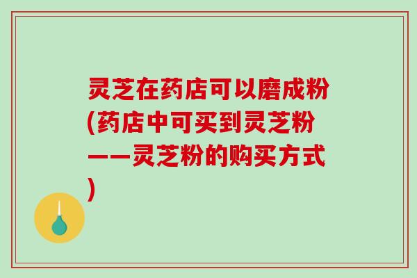 灵芝在药店可以磨成粉(药店中可买到灵芝粉——灵芝粉的购买方式)
