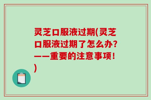灵芝口服液过期(灵芝口服液过期了怎么办?——重要的注意事项!) 灵芝口服液过期(灵芝口服液过期了怎么办?——重要的注意事项!)