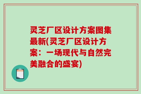 灵芝厂区设计方案图集最新(灵芝厂区设计方案：一场现代与自然完美融合的盛宴)