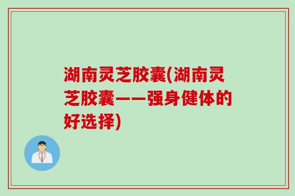 湖南灵芝胶囊(湖南灵芝胶囊——强身健体的好选择)