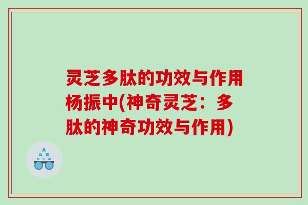 灵芝多肽的功效与作用杨振中(神奇灵芝：多肽的神奇功效与作用)