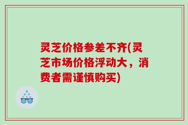 灵芝价格参差不齐(灵芝市场价格浮动大，消费者需谨慎购买)
