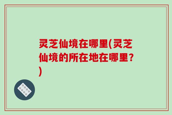 灵芝仙境在哪里(灵芝仙境的所在地在哪里？)