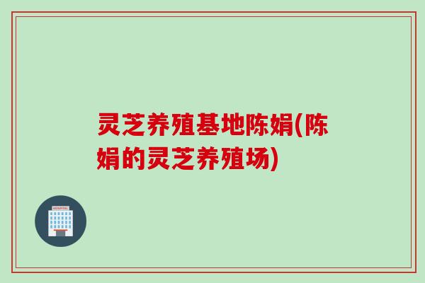 灵芝养殖基地陈娟(陈娟的灵芝养殖场)