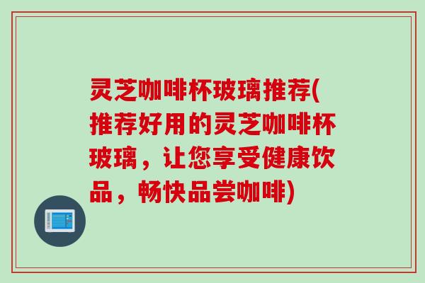 灵芝咖啡杯玻璃推荐(推荐好用的灵芝咖啡杯玻璃，让您享受健康饮品，畅快品尝咖啡)