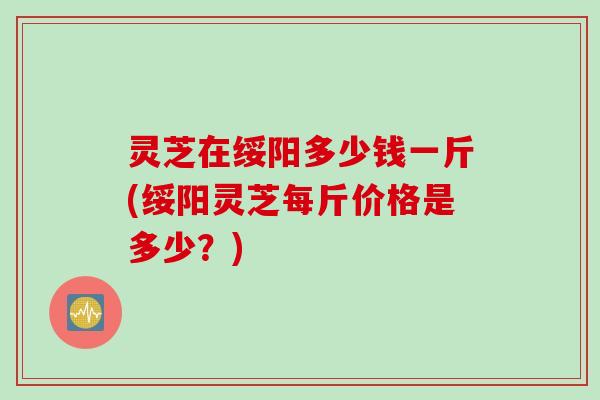 灵芝在绥阳多少钱一斤(绥阳灵芝每斤价格是多少？)