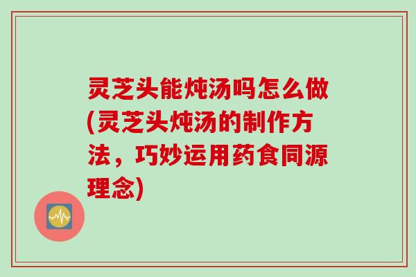 灵芝头能炖汤吗怎么做(灵芝头炖汤的制作方法，巧妙运用药食同源理念)