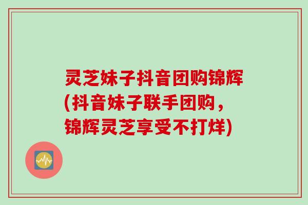 灵芝妹子抖音团购锦辉(抖音妹子联手团购，锦辉灵芝享受不打烊)