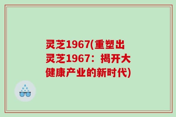 灵芝1967(重塑出灵芝1967：揭开大健康产业的新时代)