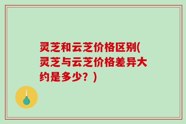 灵芝和云芝价格区别(灵芝与云芝价格差异大约是多少？)