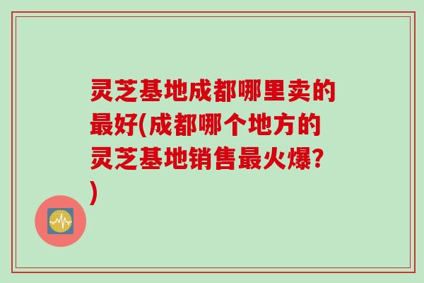 灵芝基地成都哪里卖的最好(成都哪个地方的灵芝基地销售最火爆？)