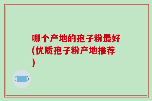 哪个产地的孢子粉最好(优质孢子粉产地推荐)