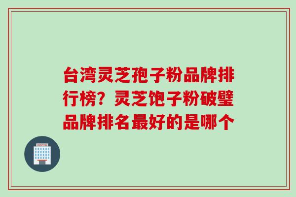 台湾灵芝孢子粉品牌排行榜？灵芝饱子粉破璧品牌排名最好的是哪个