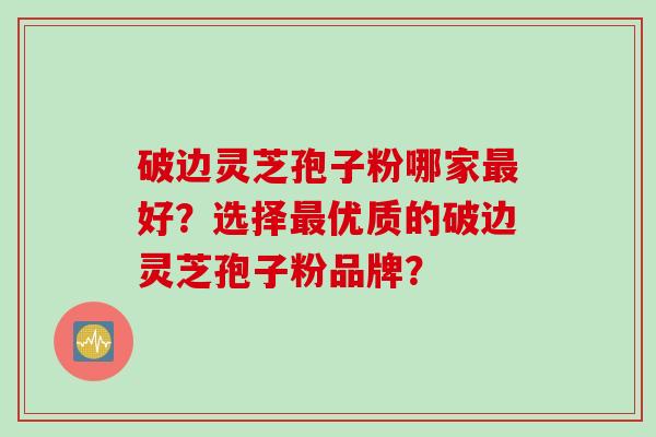 破边灵芝孢子粉哪家最好？选择最优质的破边灵芝孢子粉品牌？