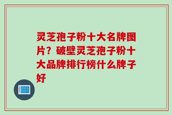 灵芝孢子粉十大名牌图片？破壁灵芝孢子粉十大品牌排行榜什么牌子好