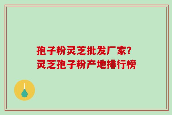孢子粉灵芝批发厂家？灵芝孢子粉产地排行榜