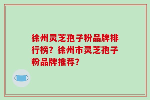 徐州灵芝孢子粉品牌排行榜？徐州市灵芝孢子粉品牌推荐？