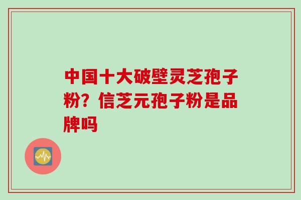 中国十大破壁灵芝孢子粉？信芝元孢子粉是品牌吗