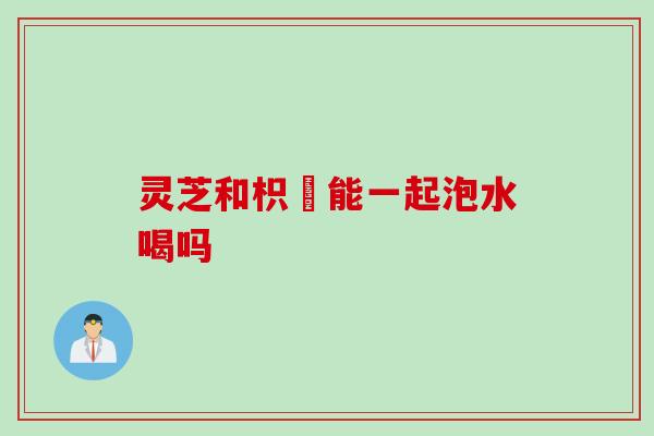 灵芝和枳椇能一起泡水喝吗