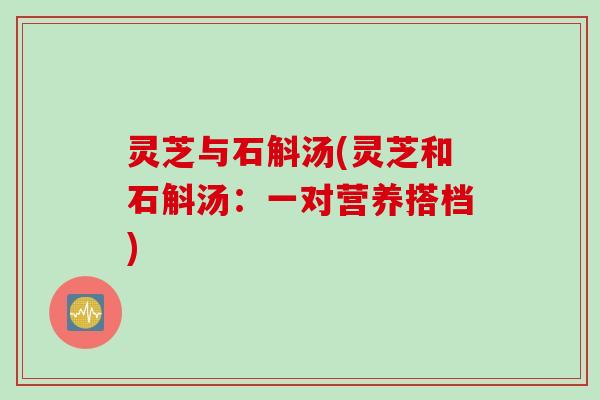 灵芝与石斛汤(灵芝和石斛汤：一对营养搭档)
