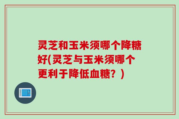 灵芝和玉米须哪个降糖好(灵芝与玉米须哪个更利于降低血糖？)