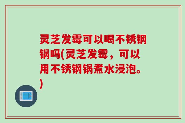 灵芝发霉可以喝不锈钢锅吗(灵芝发霉，可以用不锈钢锅煮水浸泡。)