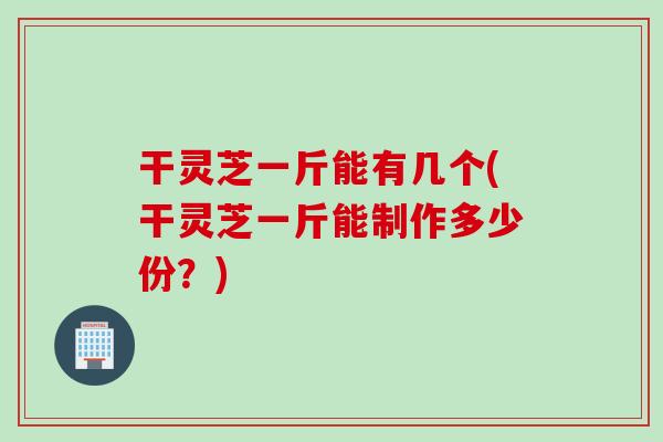 干灵芝一斤能有几个(干灵芝一斤能制作多少份？)