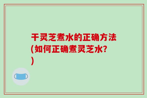 干灵芝煮水的正确方法(如何正确煮灵芝水？)