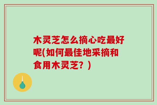 木灵芝怎么摘心吃最好呢(如何最佳地采摘和食用木灵芝？)