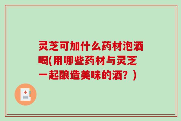 灵芝可加什么药材泡酒喝(用哪些药材与灵芝一起酿造美味的酒？)