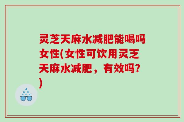 灵芝天麻水减肥能喝吗女性(女性可饮用灵芝天麻水减肥，有效吗？)