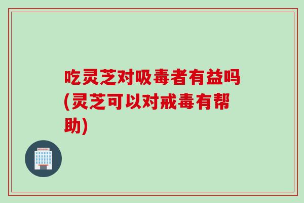 吃灵芝对吸毒者有益吗(灵芝可以对戒毒有帮助)