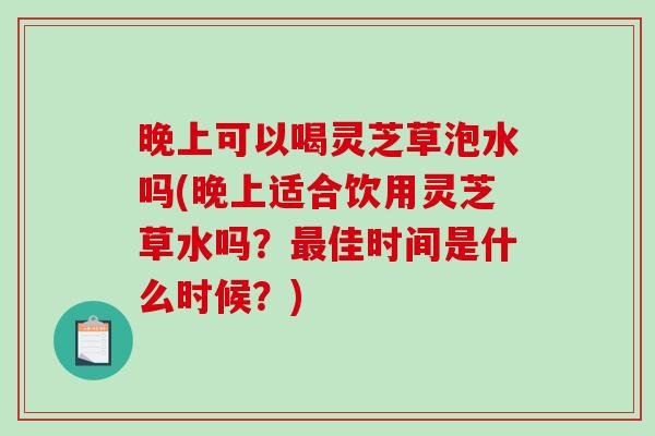 晚上可以喝灵芝草泡水吗(晚上适合饮用灵芝草水吗？最佳时间是什么时候？)
