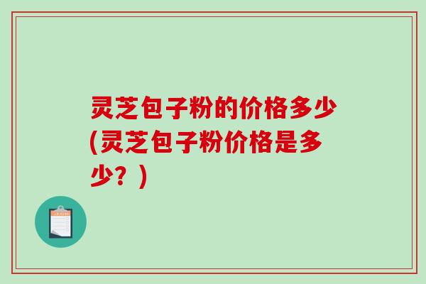 灵芝包子粉的价格多少(灵芝包子粉价格是多少？)